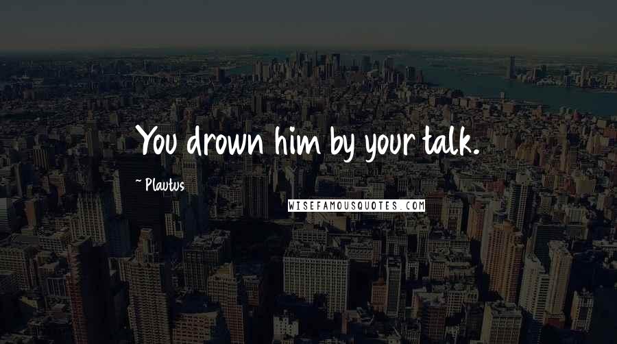 Plautus Quotes: You drown him by your talk.