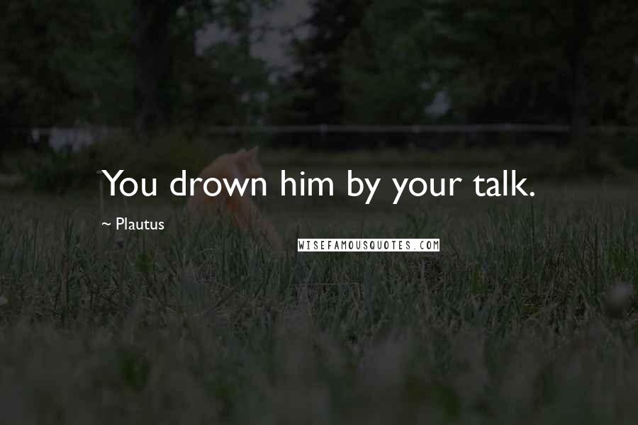 Plautus Quotes: You drown him by your talk.