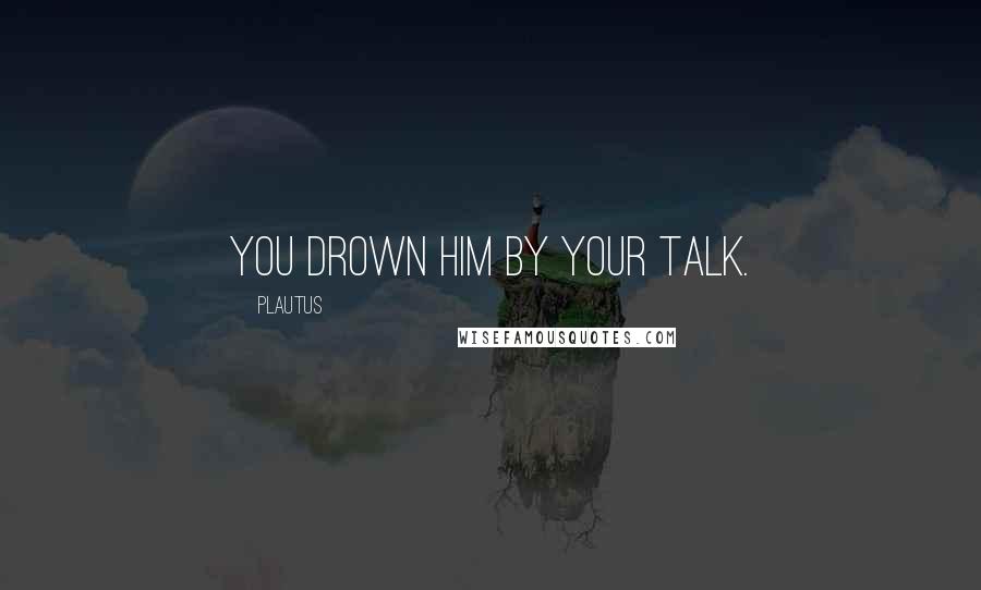 Plautus Quotes: You drown him by your talk.