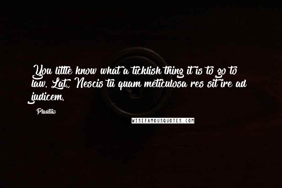 Plautus Quotes: You little know what a ticklish thing it is to go to law.[Lat., Nescis tu quam meticulosa res sit ire ad judicem.]
