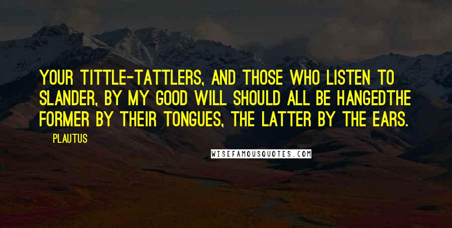Plautus Quotes: Your tittle-tattlers, and those who listen to slander, by my good will should all be hangedthe former by their tongues, the latter by the ears.