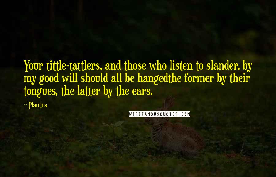 Plautus Quotes: Your tittle-tattlers, and those who listen to slander, by my good will should all be hangedthe former by their tongues, the latter by the ears.
