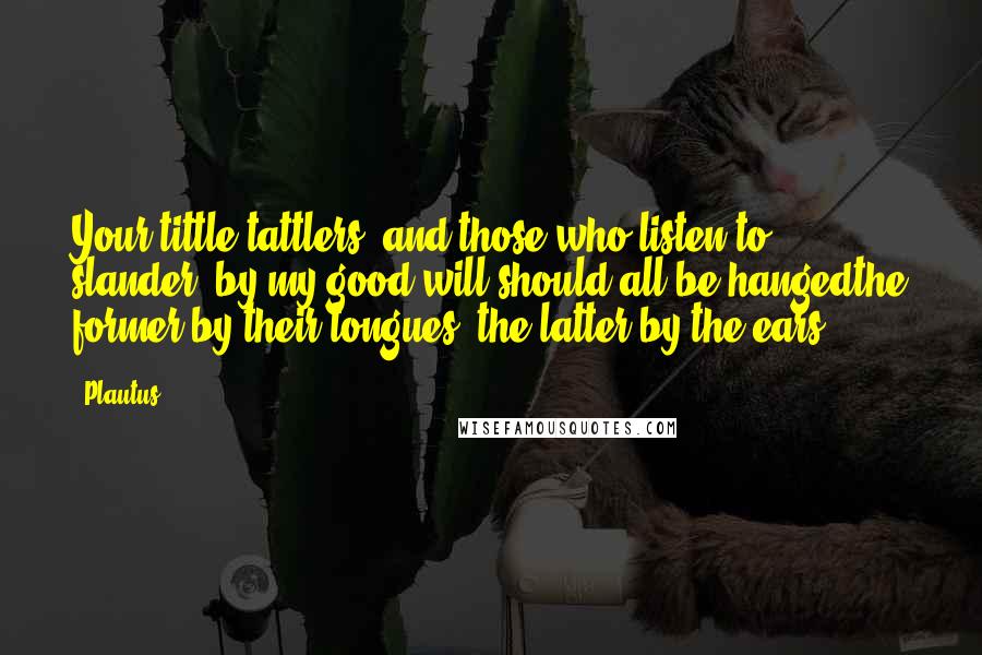 Plautus Quotes: Your tittle-tattlers, and those who listen to slander, by my good will should all be hangedthe former by their tongues, the latter by the ears.