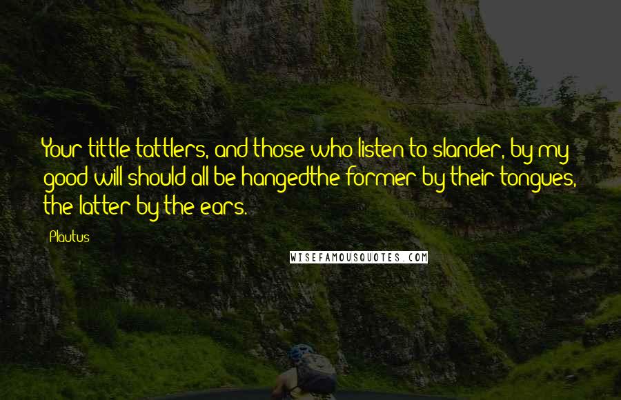 Plautus Quotes: Your tittle-tattlers, and those who listen to slander, by my good will should all be hangedthe former by their tongues, the latter by the ears.