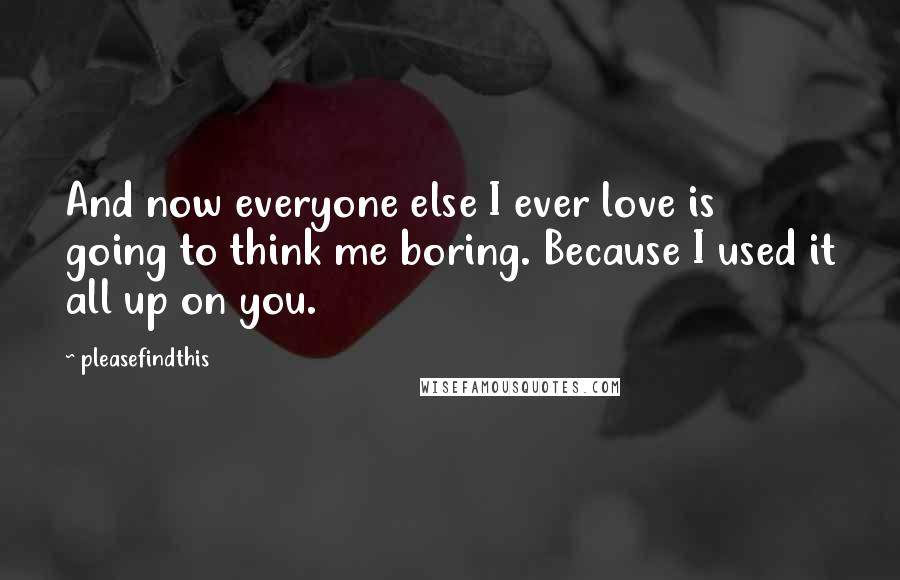 Pleasefindthis Quotes: And now everyone else I ever love is going to think me boring. Because I used it all up on you.