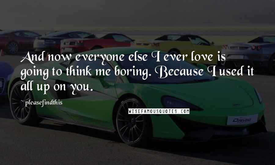 Pleasefindthis Quotes: And now everyone else I ever love is going to think me boring. Because I used it all up on you.