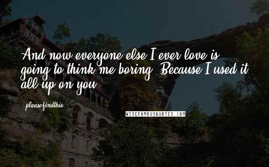 Pleasefindthis Quotes: And now everyone else I ever love is going to think me boring. Because I used it all up on you.