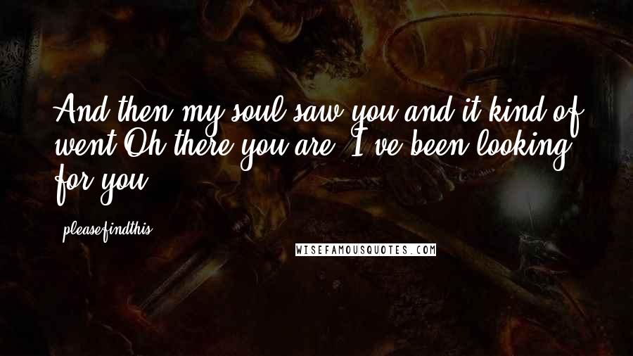 Pleasefindthis Quotes: And then my soul saw you and it kind of went Oh there you are. I've been looking for you.