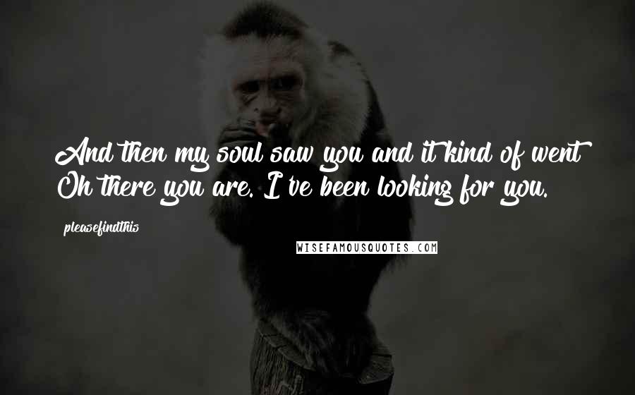 Pleasefindthis Quotes: And then my soul saw you and it kind of went Oh there you are. I've been looking for you.