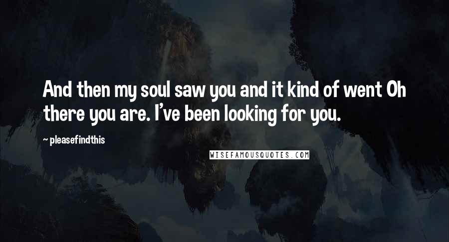 Pleasefindthis Quotes: And then my soul saw you and it kind of went Oh there you are. I've been looking for you.