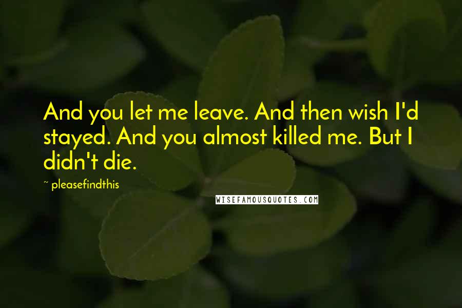 Pleasefindthis Quotes: And you let me leave. And then wish I'd stayed. And you almost killed me. But I didn't die.