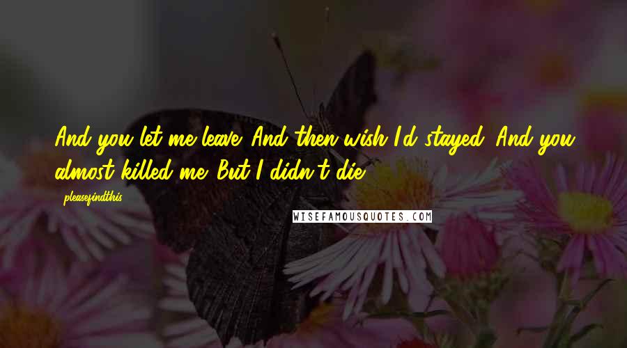 Pleasefindthis Quotes: And you let me leave. And then wish I'd stayed. And you almost killed me. But I didn't die.