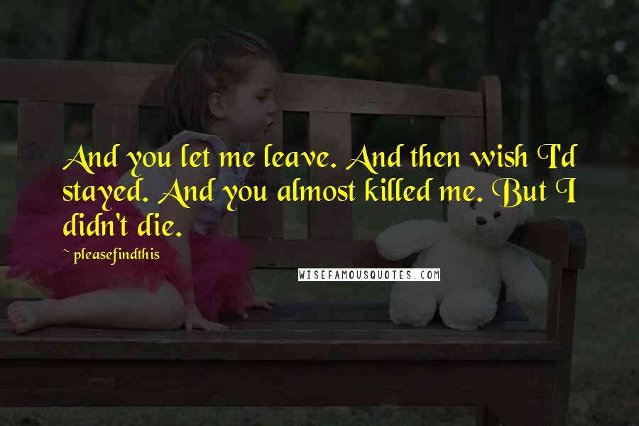 Pleasefindthis Quotes: And you let me leave. And then wish I'd stayed. And you almost killed me. But I didn't die.