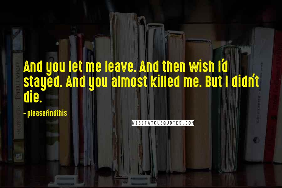 Pleasefindthis Quotes: And you let me leave. And then wish I'd stayed. And you almost killed me. But I didn't die.