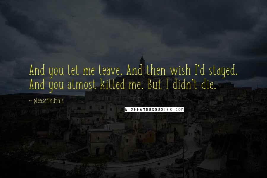 Pleasefindthis Quotes: And you let me leave. And then wish I'd stayed. And you almost killed me. But I didn't die.