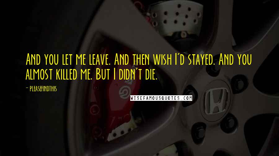 Pleasefindthis Quotes: And you let me leave. And then wish I'd stayed. And you almost killed me. But I didn't die.