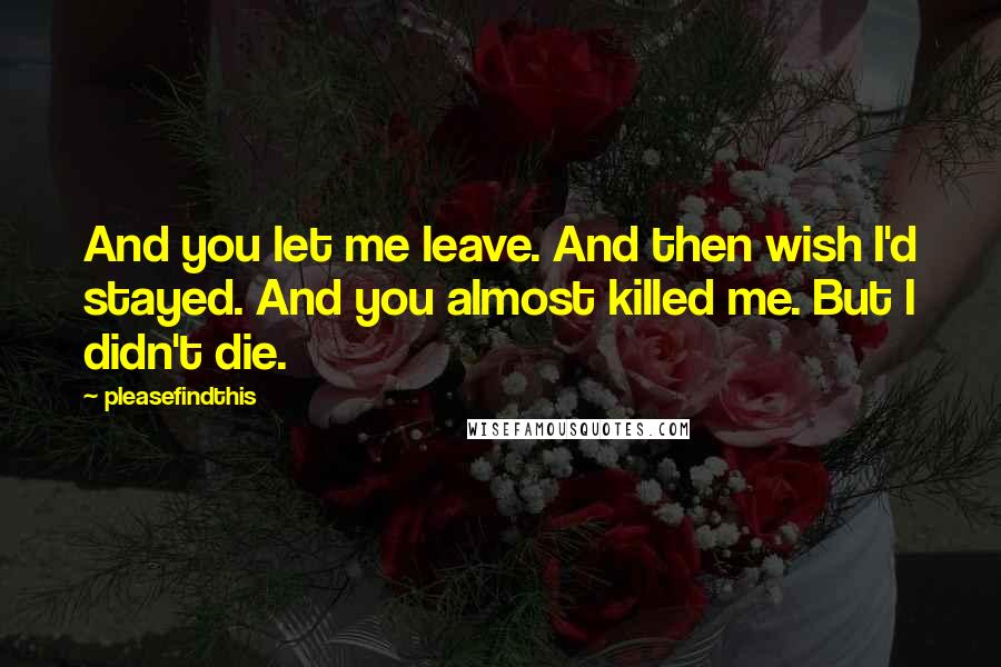 Pleasefindthis Quotes: And you let me leave. And then wish I'd stayed. And you almost killed me. But I didn't die.