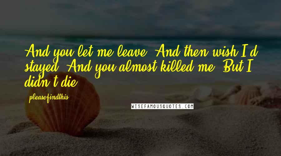 Pleasefindthis Quotes: And you let me leave. And then wish I'd stayed. And you almost killed me. But I didn't die.