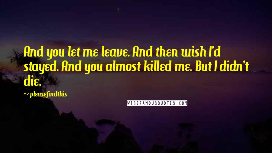 Pleasefindthis Quotes: And you let me leave. And then wish I'd stayed. And you almost killed me. But I didn't die.