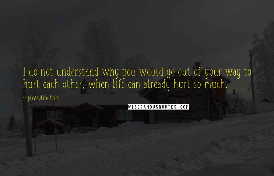 Pleasefindthis Quotes: I do not understand why you would go out of your way to hurt each other, when life can already hurt so much.