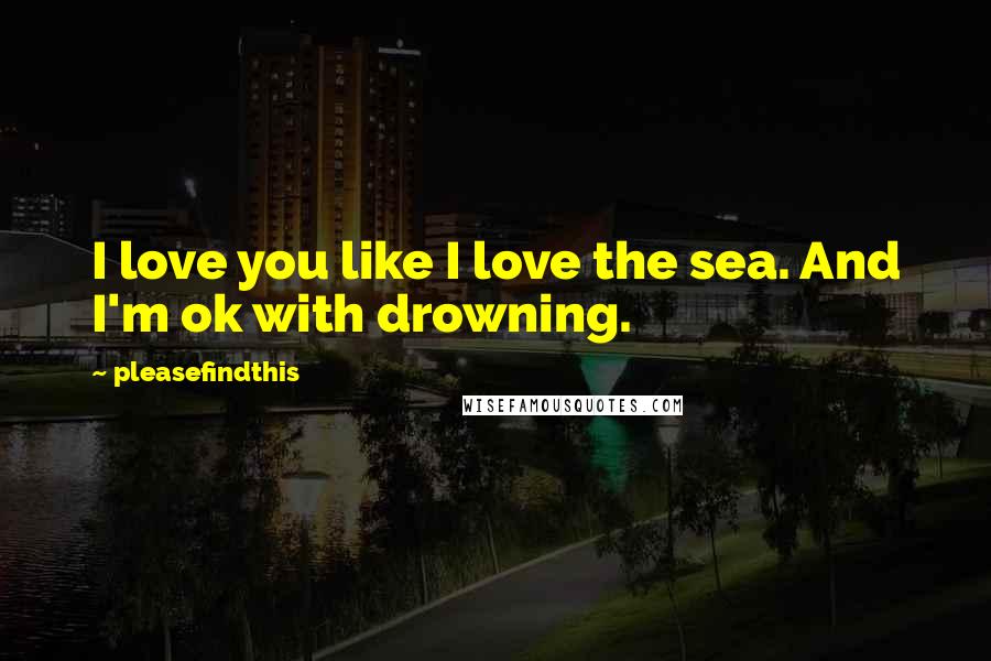Pleasefindthis Quotes: I love you like I love the sea. And I'm ok with drowning.