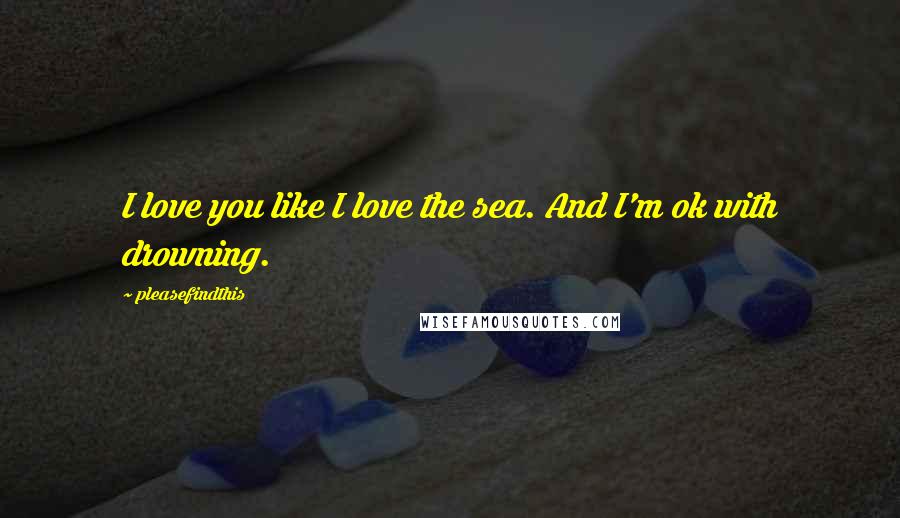 Pleasefindthis Quotes: I love you like I love the sea. And I'm ok with drowning.