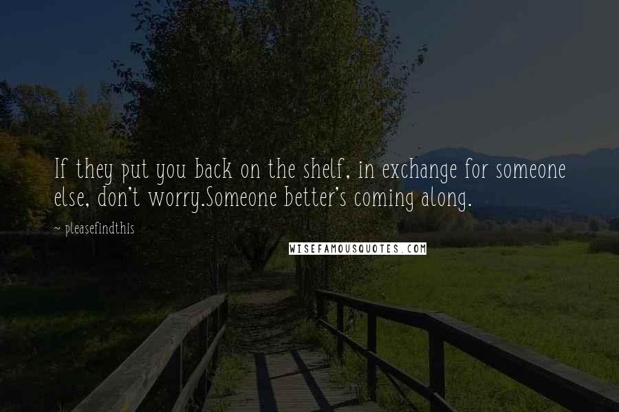 Pleasefindthis Quotes: If they put you back on the shelf, in exchange for someone else, don't worry.Someone better's coming along.