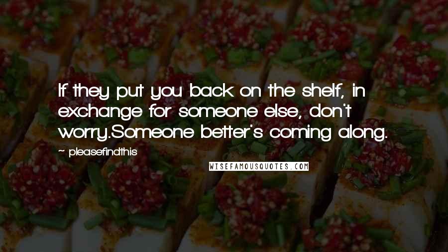 Pleasefindthis Quotes: If they put you back on the shelf, in exchange for someone else, don't worry.Someone better's coming along.