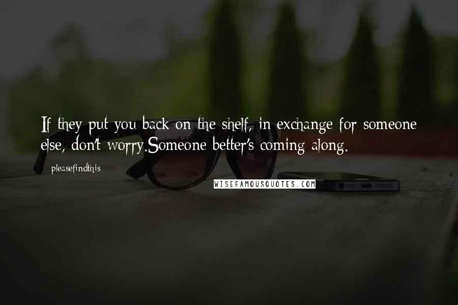 Pleasefindthis Quotes: If they put you back on the shelf, in exchange for someone else, don't worry.Someone better's coming along.