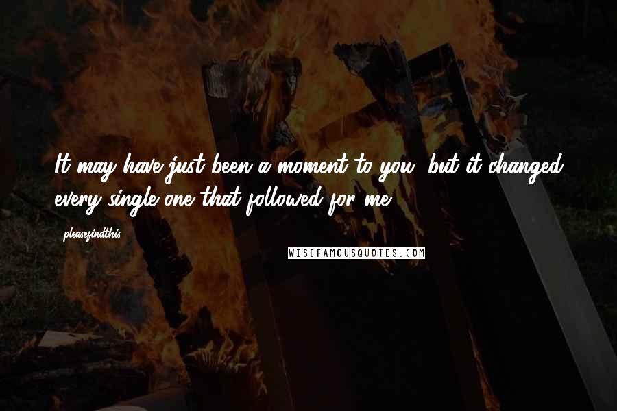 Pleasefindthis Quotes: It may have just been a moment to you, but it changed every single one that followed for me.