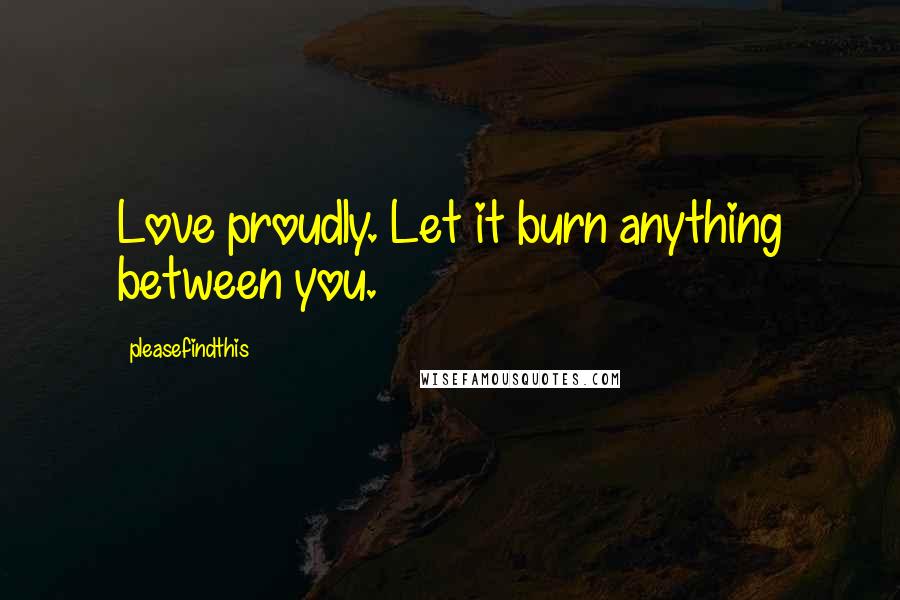 Pleasefindthis Quotes: Love proudly. Let it burn anything between you.