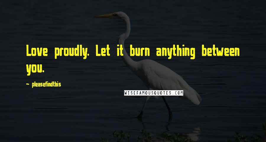 Pleasefindthis Quotes: Love proudly. Let it burn anything between you.