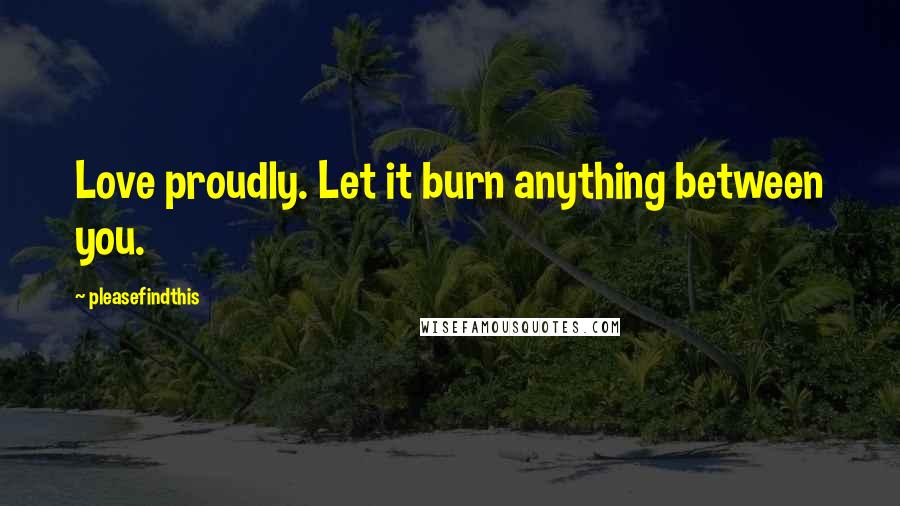 Pleasefindthis Quotes: Love proudly. Let it burn anything between you.