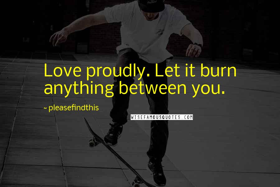 Pleasefindthis Quotes: Love proudly. Let it burn anything between you.