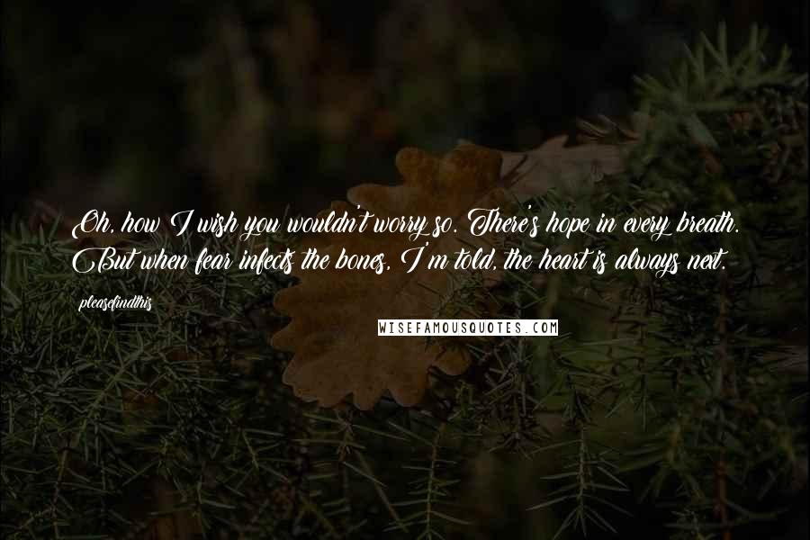 Pleasefindthis Quotes: Oh, how I wish you wouldn't worry so. There's hope in every breath. But when fear infects the bones, I'm told, the heart is always next.