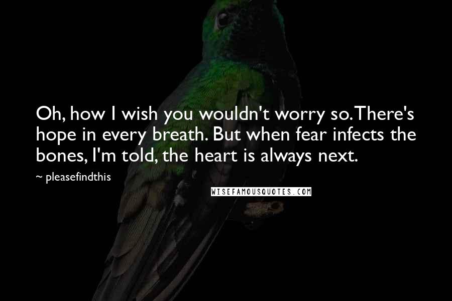 Pleasefindthis Quotes: Oh, how I wish you wouldn't worry so. There's hope in every breath. But when fear infects the bones, I'm told, the heart is always next.