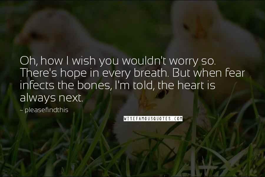 Pleasefindthis Quotes: Oh, how I wish you wouldn't worry so. There's hope in every breath. But when fear infects the bones, I'm told, the heart is always next.