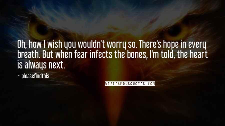 Pleasefindthis Quotes: Oh, how I wish you wouldn't worry so. There's hope in every breath. But when fear infects the bones, I'm told, the heart is always next.
