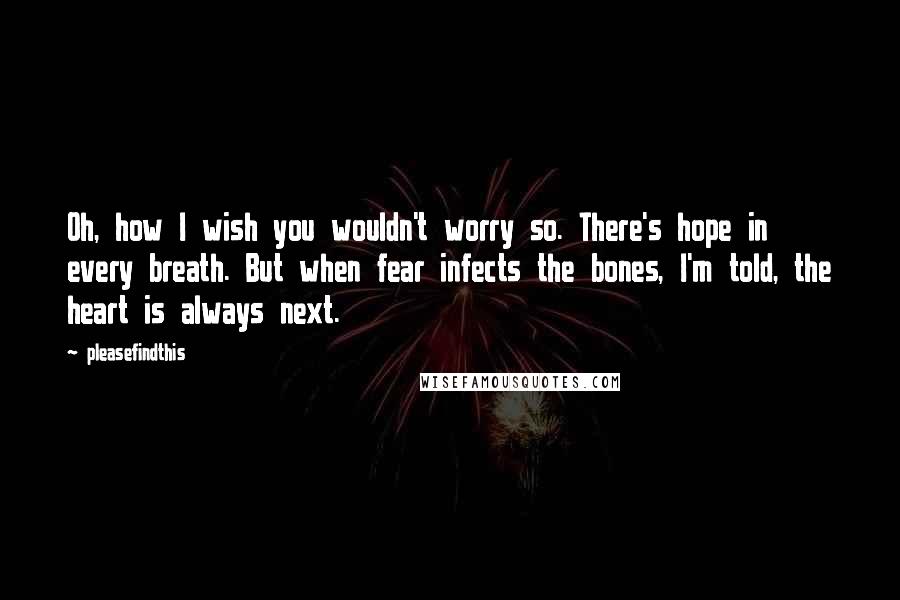 Pleasefindthis Quotes: Oh, how I wish you wouldn't worry so. There's hope in every breath. But when fear infects the bones, I'm told, the heart is always next.