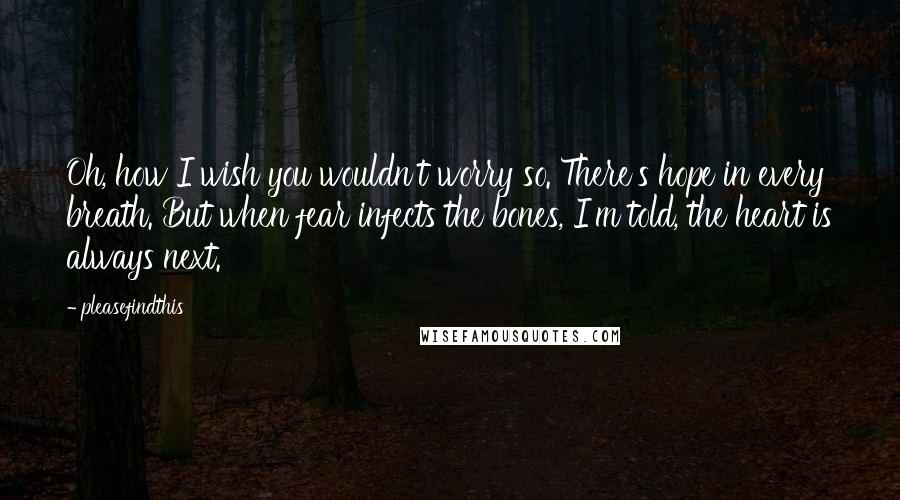 Pleasefindthis Quotes: Oh, how I wish you wouldn't worry so. There's hope in every breath. But when fear infects the bones, I'm told, the heart is always next.