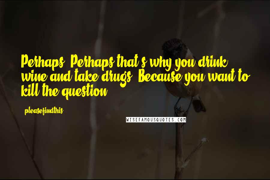 Pleasefindthis Quotes: Perhaps. Perhaps that's why you drink wine and take drugs. Because you want to kill the question.