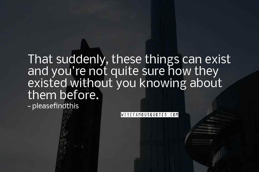 Pleasefindthis Quotes: That suddenly, these things can exist and you're not quite sure how they existed without you knowing about them before.