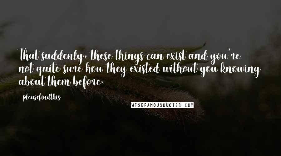 Pleasefindthis Quotes: That suddenly, these things can exist and you're not quite sure how they existed without you knowing about them before.