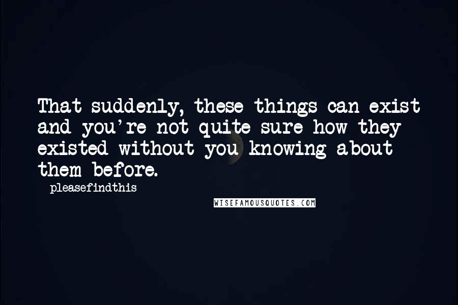 Pleasefindthis Quotes: That suddenly, these things can exist and you're not quite sure how they existed without you knowing about them before.