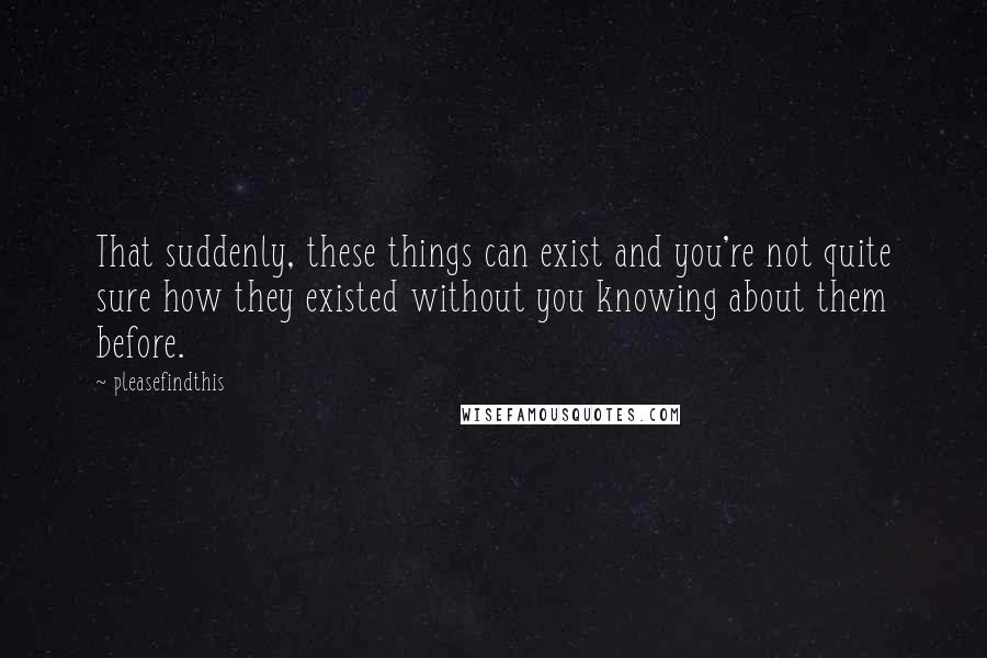 Pleasefindthis Quotes: That suddenly, these things can exist and you're not quite sure how they existed without you knowing about them before.