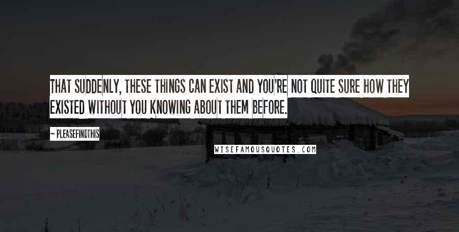 Pleasefindthis Quotes: That suddenly, these things can exist and you're not quite sure how they existed without you knowing about them before.