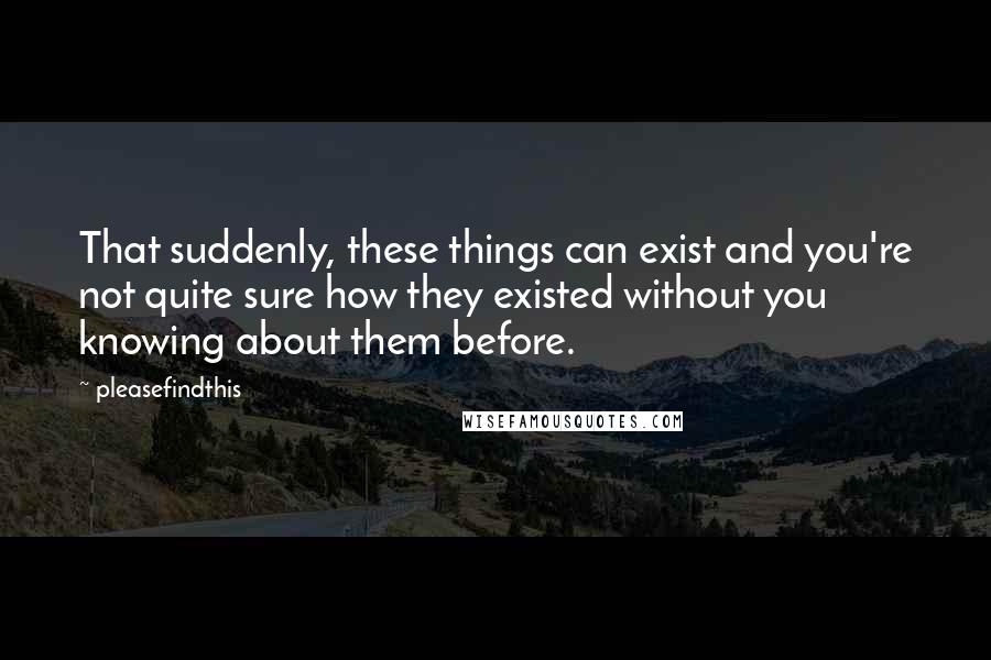 Pleasefindthis Quotes: That suddenly, these things can exist and you're not quite sure how they existed without you knowing about them before.