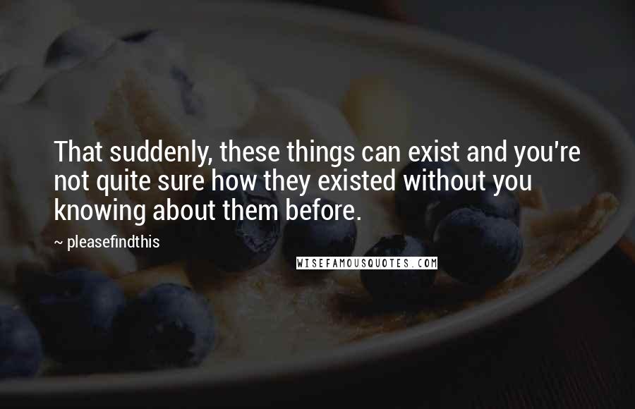 Pleasefindthis Quotes: That suddenly, these things can exist and you're not quite sure how they existed without you knowing about them before.