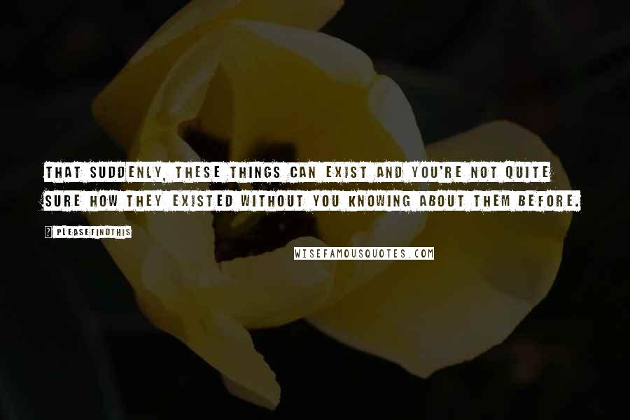 Pleasefindthis Quotes: That suddenly, these things can exist and you're not quite sure how they existed without you knowing about them before.