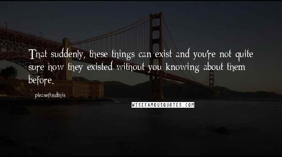 Pleasefindthis Quotes: That suddenly, these things can exist and you're not quite sure how they existed without you knowing about them before.